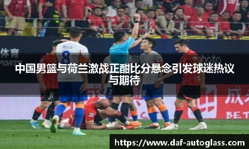 中国男篮与荷兰激战正酣比分悬念引发球迷热议与期待