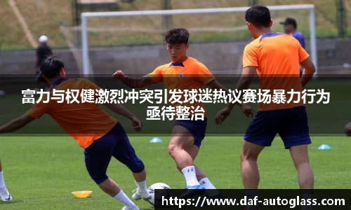 富力与权健激烈冲突引发球迷热议赛场暴力行为亟待整治