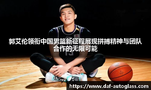 郭艾伦领衔中国男篮新征程展现拼搏精神与团队合作的无限可能