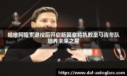 哈维阿隆索退役后开启新篇章将执教皇马青年队培养未来之星